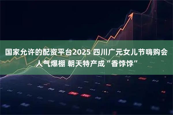 国家允许的配资平台2025 四川广元女儿节嗨购会人气爆棚 朝天特产成“香饽饽”