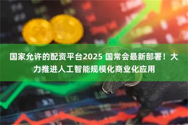 国家允许的配资平台2025 国常会最新部署！大力推进人工智能规模化商业化应用