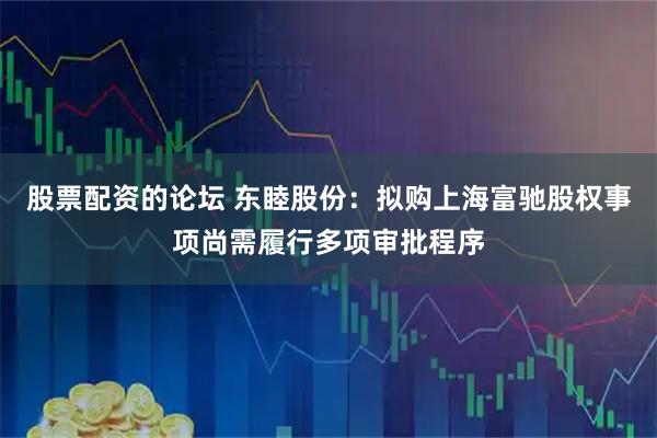 股票配资的论坛 东睦股份：拟购上海富驰股权事项尚需履行多项审批程序