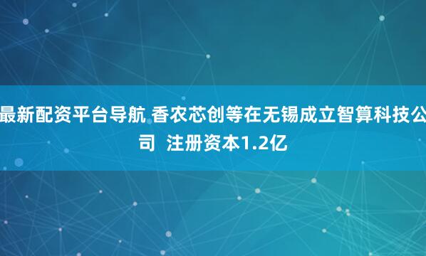 最新配资平台导航 香农芯创等在无锡成立智算科技公司  注册资本1.2亿