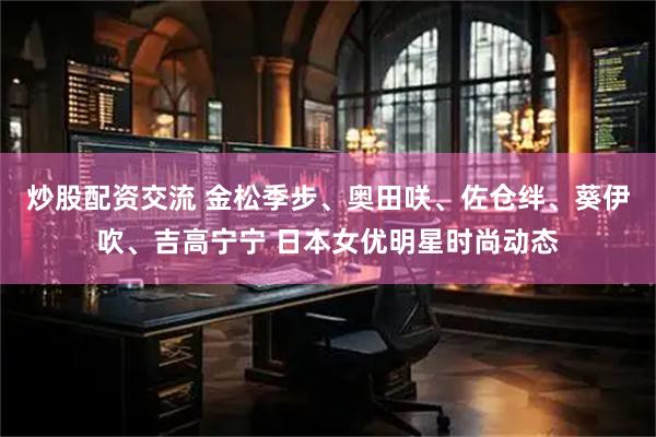 炒股配资交流 金松季步、奥田咲、佐仓绊、葵伊吹、吉高宁宁 日本女优明星时尚动态