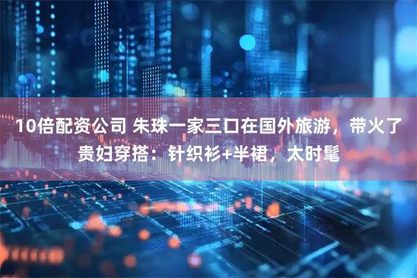 10倍配资公司 朱珠一家三口在国外旅游，带火了贵妇穿搭：针织衫+半裙，太时髦