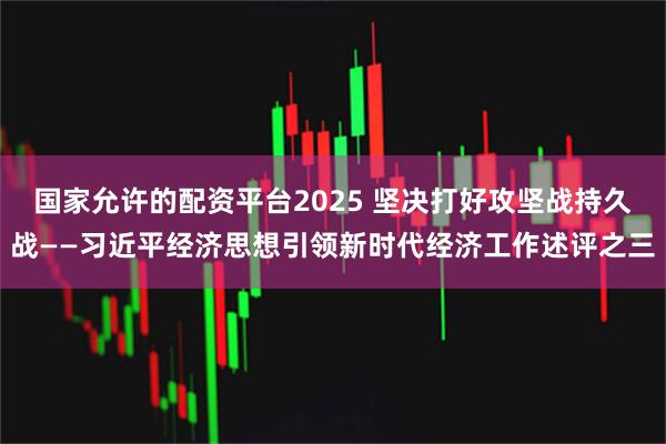 国家允许的配资平台2025 坚决打好攻坚战持久战——习近平经济思想引领新时代经济工作述评之三