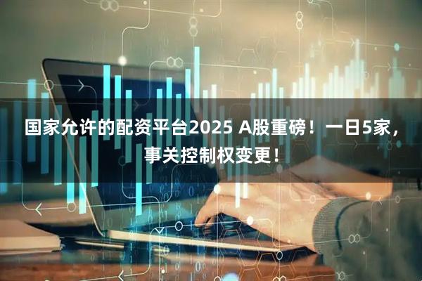 国家允许的配资平台2025 A股重磅！一日5家，事关控制权变更！