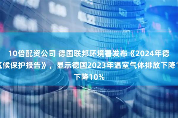 10倍配资公司 德国联邦环境署发布《2024年德国气候保护报告》，显示德国2023年温室气体排放下降10%