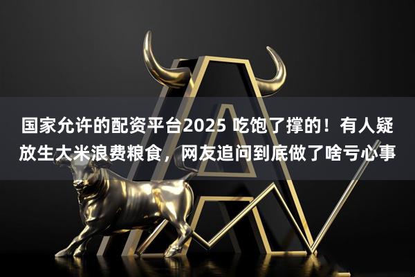 国家允许的配资平台2025 吃饱了撑的！有人疑放生大米浪费粮食，网友追问到底做了啥亏心事