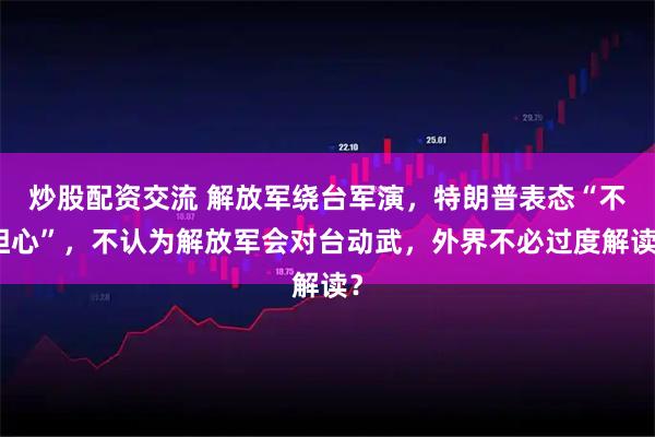 炒股配资交流 解放军绕台军演，特朗普表态“不担心”，不认为解放军会对台动武，外界不必过度解读？