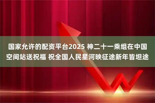国家允许的配资平台2025 神二十一乘组在中国空间站送祝福 祝全国人民星河映征途新年皆坦途