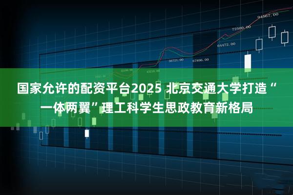 国家允许的配资平台2025 北京交通大学打造“一体两翼”理工科学生思政教育新格局