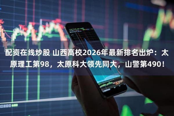 配资在线炒股 山西高校2026年最新排名出炉：太原理工第98，太原科大领先同大，山警第490！