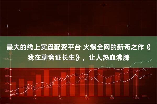 最大的线上实盘配资平台 火爆全网的新奇之作《我在聊斋证长生》，让人热血沸腾