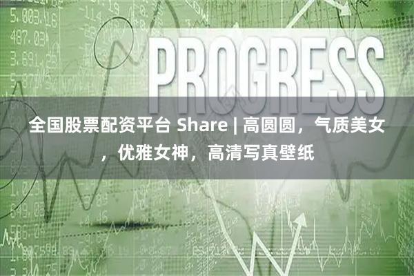 全国股票配资平台 Share | 高圆圆，气质美女，优雅女神，高清写真壁纸
