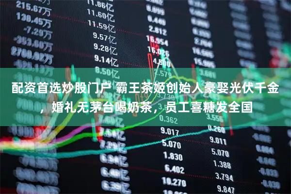 配资首选炒股门户 霸王茶姬创始人豪娶光伏千金，婚礼无茅台喝奶茶，员工喜糖发全国