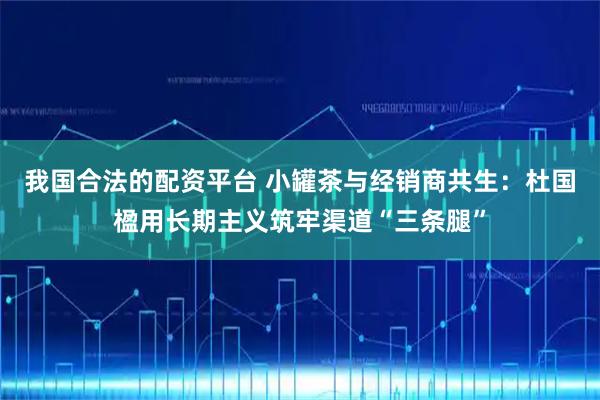 我国合法的配资平台 小罐茶与经销商共生：杜国楹用长期主义筑牢渠道“三条腿”