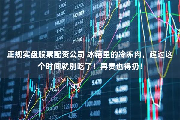 正规实盘股票配资公司 冰箱里的冷冻肉，超过这个时间就别吃了！再贵也得扔！