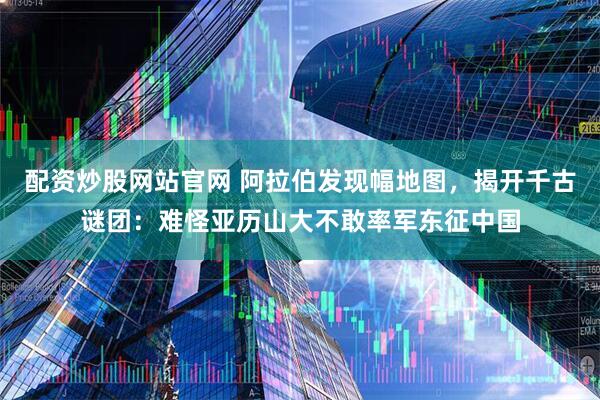 配资炒股网站官网 阿拉伯发现幅地图，揭开千古谜团：难怪亚历山大不敢率军东征中国