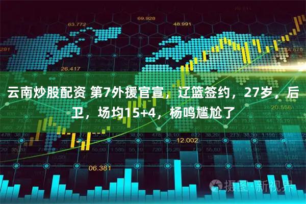 云南炒股配资 第7外援官宣，辽篮签约，27岁，后卫，场均15+4，杨鸣尴尬了