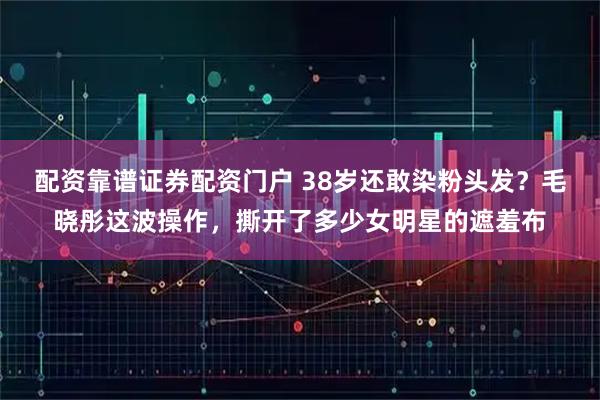 配资靠谱证券配资门户 38岁还敢染粉头发？毛晓彤这波操作，撕开了多少女明星的遮羞布