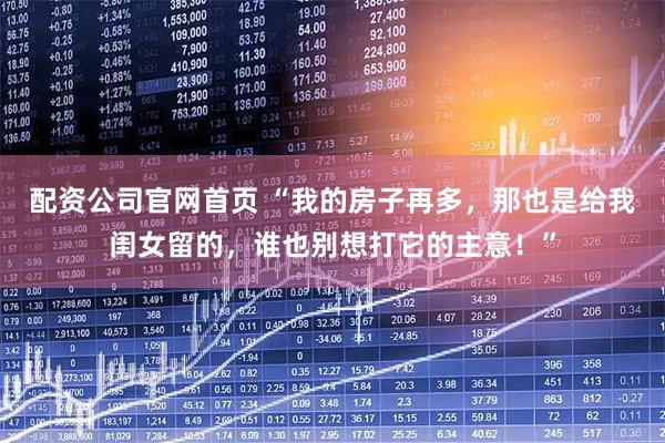 配资公司官网首页 “我的房子再多，那也是给我闺女留的，谁也别想打它的主意！”