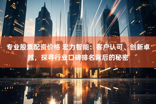 专业股票配资价格 宏力智能：客户认可、创新卓越，探寻行业口碑排名背后的秘密