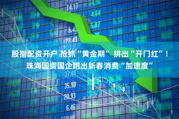 股指配资开户 抢抓“黄金期” 拼出“开门红”！珠海国资国企跑出新春消费“加速度”