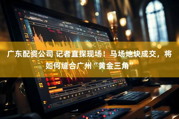 广东配资公司 记者直探现场！马场地块成交，将如何缝合广州“黄金三角”