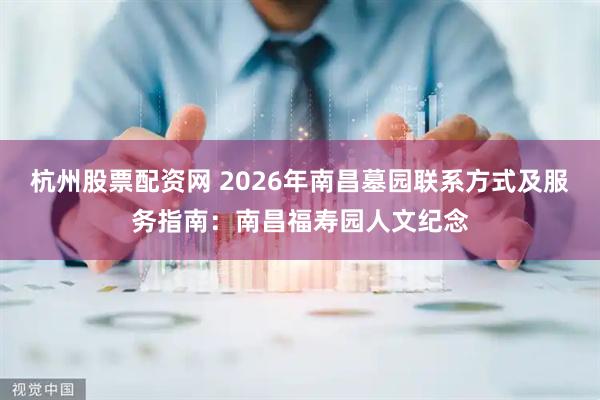 杭州股票配资网 2026年南昌墓园联系方式及服务指南：南昌福寿园人文纪念