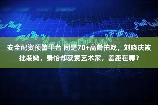安全配资预警平台 同是70+高龄拍戏,刘晓庆被批装嫩,秦怡却获赞艺术家,差距在哪?