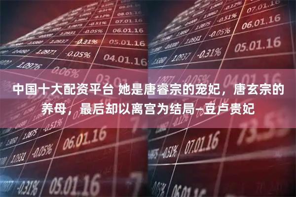 中国十大配资平台 她是唐睿宗的宠妃,唐玄宗的养母,最后却以离宫为结局—豆卢贵妃