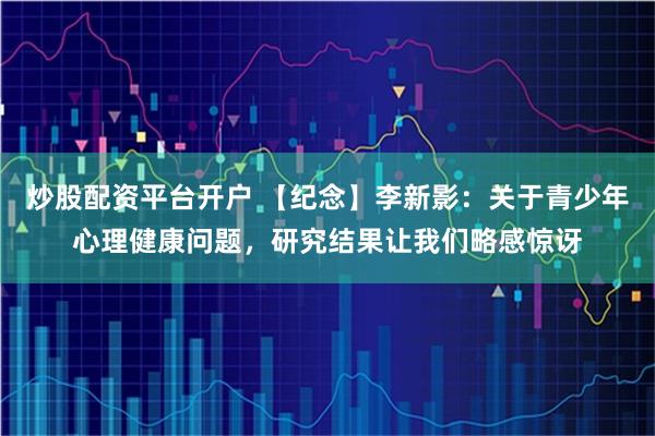 炒股配资平台开户 【纪念】李新影:关于青少年心理健康问题,研究结果让我们略感惊讶