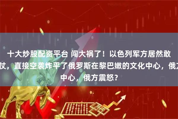 十大炒股配资平台 闯大祸了!以色列军方居然敢明火执仗,直接空袭炸平了俄罗斯在黎巴嫩的文化中心,俄方震怒?