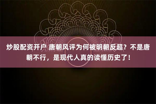 炒股配资开户 唐朝风评为何被明朝反超?不是唐朝不行,是现代人真的读懂历史了!