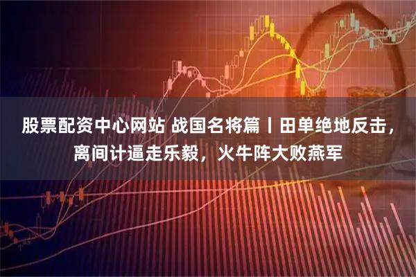 股票配资中心网站 战国名将篇丨田单绝地反击，离间计逼走乐毅，火牛阵大败燕军