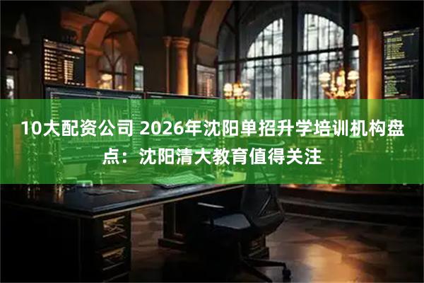 10大配资公司 2026年沈阳单招升学培训机构盘点：沈阳清大教育值得关注
