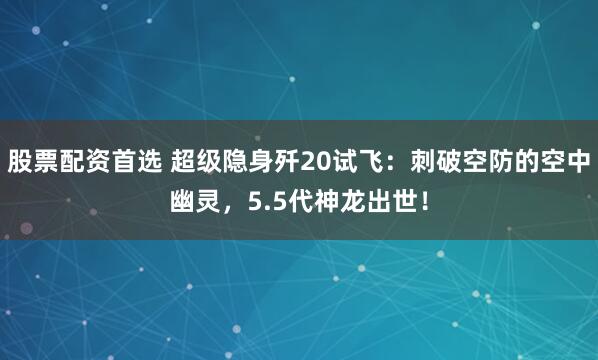股票配资首选 超级隐身歼20试飞：刺破空防的空中幽灵，5.5代神龙出世！