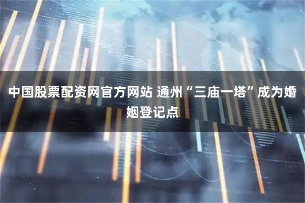 中国股票配资网官方网站 通州“三庙一塔”成为婚姻登记点
