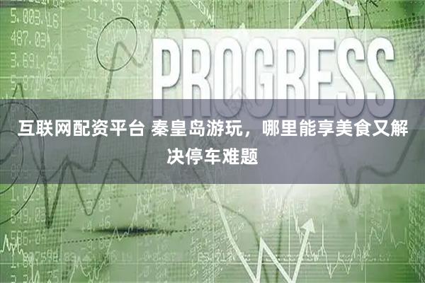 互联网配资平台 秦皇岛游玩，哪里能享美食又解决停车难题