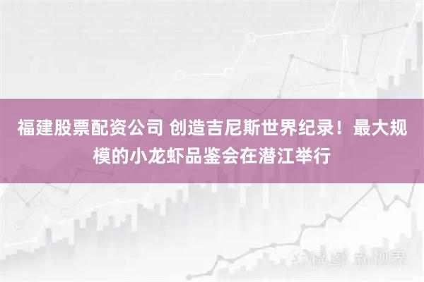 福建股票配资公司 创造吉尼斯世界纪录！最大规模的小龙虾品鉴会在潜江举行