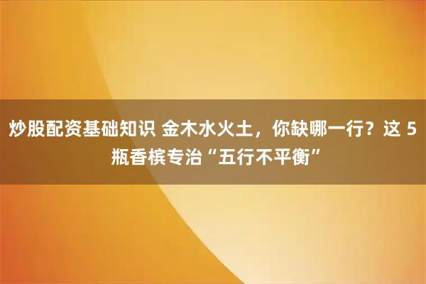 炒股配资基础知识 金木水火土,你缺哪一行?这 5 瓶香槟专治“五行不平衡”