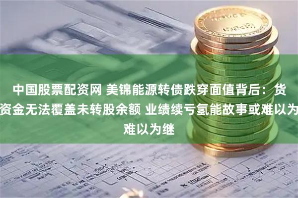 中国股票配资网 美锦能源转债跌穿面值背后：货币资金无法覆盖未转股余额 业绩续亏氢能故事或难以为继