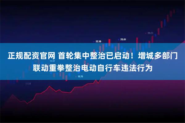 正规配资官网 首轮集中整治已启动！增城多部门联动重拳整治电动自行车违法行为