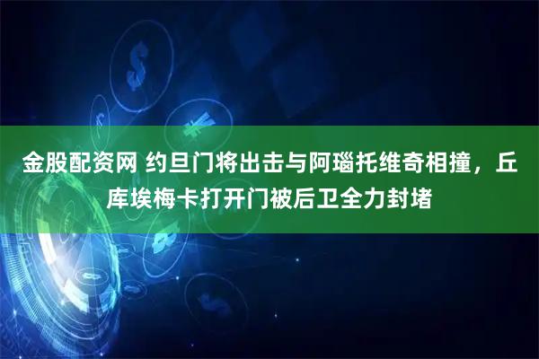 金股配资网 约旦门将出击与阿瑙托维奇相撞，丘库埃梅卡打开门被后卫全力封堵