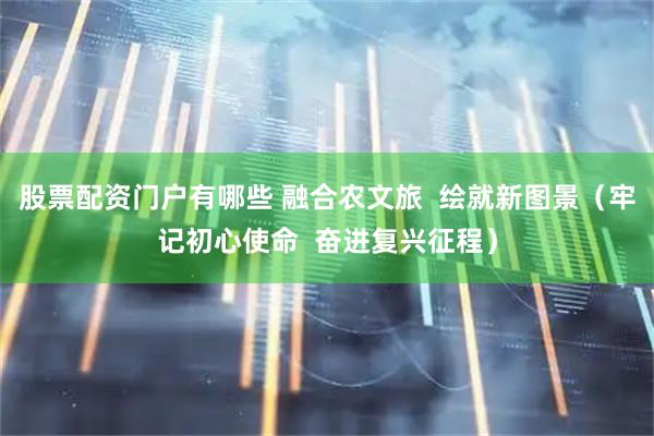 股票配资门户有哪些 融合农文旅 绘就新图景(牢记初心使命 奋进复兴征程)
