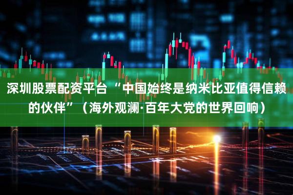 深圳股票配资平台 “中国始终是纳米比亚值得信赖的伙伴”（海外观澜·百年大党的世界回响）