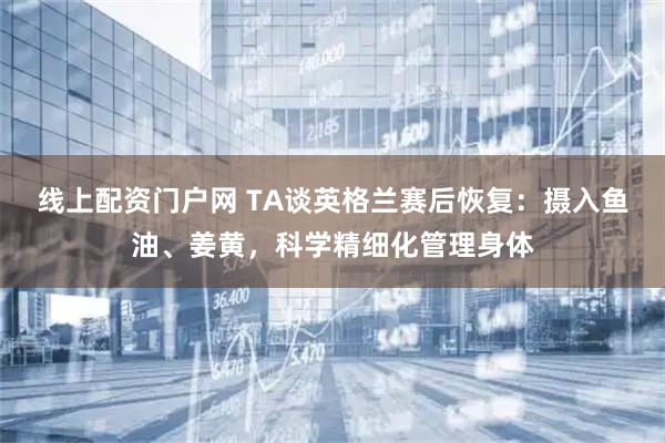 线上配资门户网 TA谈英格兰赛后恢复：摄入鱼油、姜黄，科学精细化管理身体