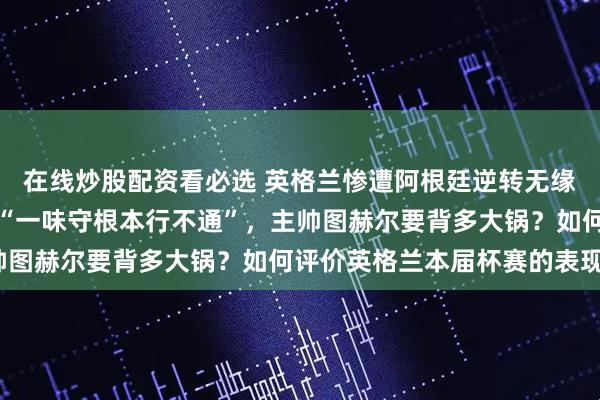 在线炒股配资看必选 英格兰惨遭阿根廷逆转无缘决赛，队长凯恩赛后称“一味守根本行不通”，主帅图赫尔要背多大锅？如何评价英格兰本届杯赛的表现？