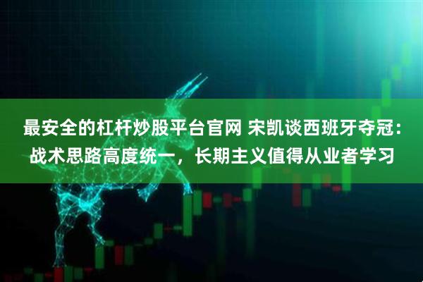 最安全的杠杆炒股平台官网 宋凯谈西班牙夺冠：战术思路高度统一，长期主义值得从业者学习