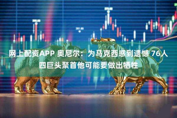 网上配资APP 奥尼尔：为马克西感到遗憾 76人四巨头聚首他可能要做出牺牲